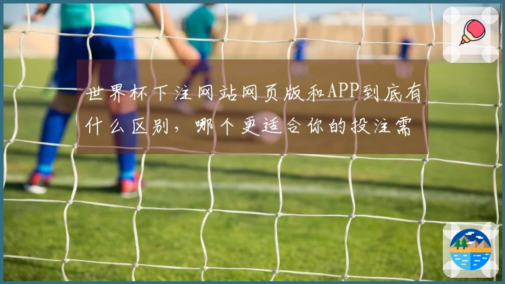 世界杯下注网站网页版和APP到底有什么区别，哪个更适合你的投注需求？